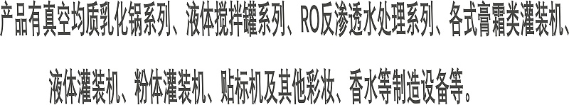 產(chǎn)品有真空均質(zhì)乳化鍋系列、液體攪拌罐系列、RO反滲透水處理系列、各式膏霜類灌裝機、 液體灌裝機、粉體灌